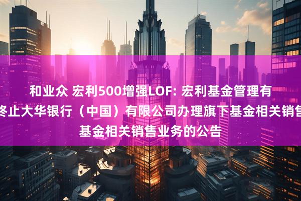 和业众 宏利500增强LOF: 宏利基金管理有限公司关于终止大华银行（中国）有限公司办理旗下基金相关销售业务的公告