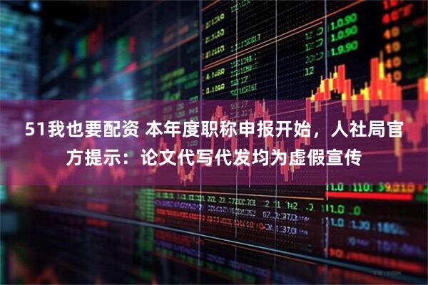 51我也要配资 本年度职称申报开始，人社局官方提示：论文代写代发均为虚假宣传