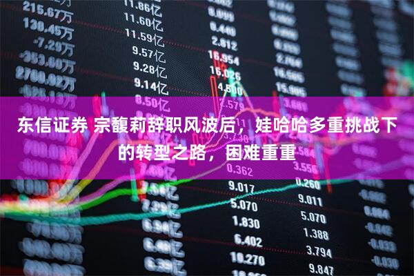 东信证券 宗馥莉辞职风波后，娃哈哈多重挑战下的转型之路，困难重重