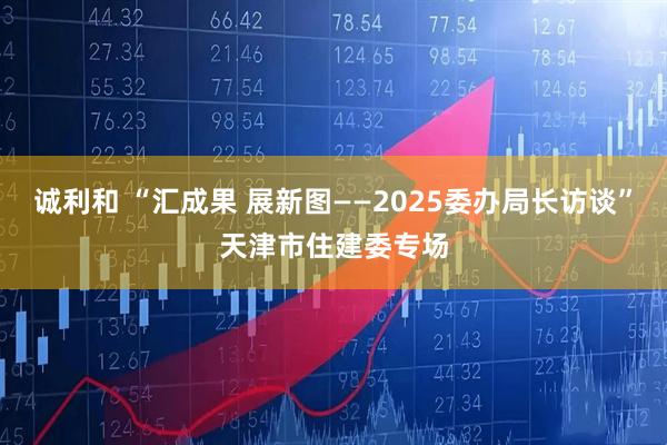 诚利和 “汇成果 展新图——2025委办局长访谈”天津市住建委专场
