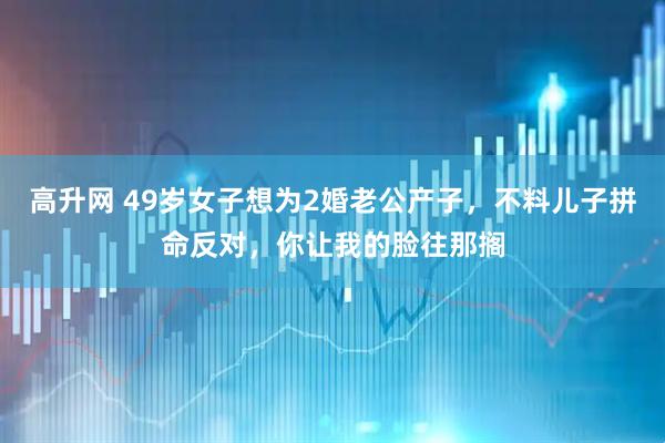 高升网 49岁女子想为2婚老公产子，不料儿子拼命反对，你让我的脸往那搁