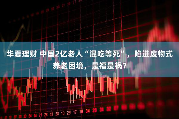 华夏理财 中国2亿老人“混吃等死”，陷进废物式养老困境，是福是祸？